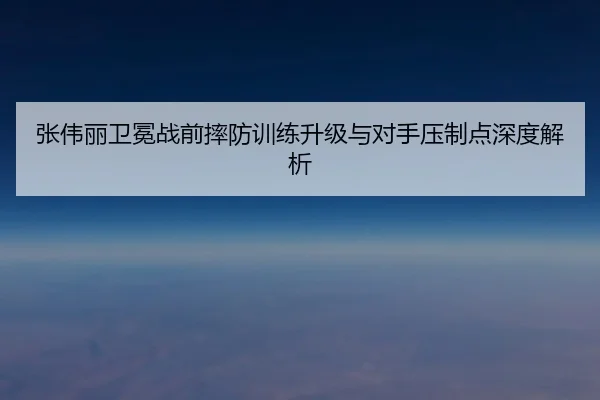 张伟丽卫冕战前摔防训练升级与对手压制点深度解析