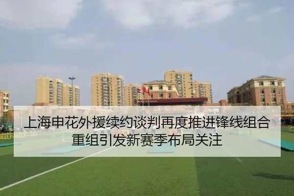 上海申花外援续约谈判再度推进锋线组合重组引发新赛季布局关注