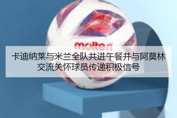卡迪纳莱与米兰全队共进午餐并与阿莫林交流关怀球员传递积极信号