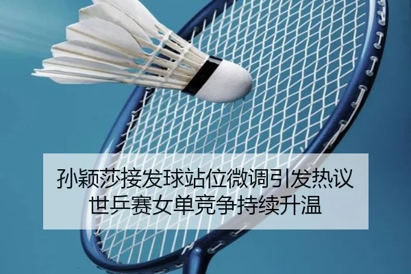 孙颖莎接发球站位微调引发热议 世乒赛女单竞争持续升温