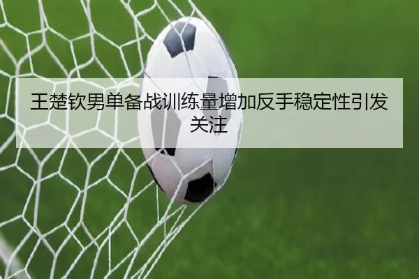 王楚钦男单备战训练量增加反手稳定性引发关注